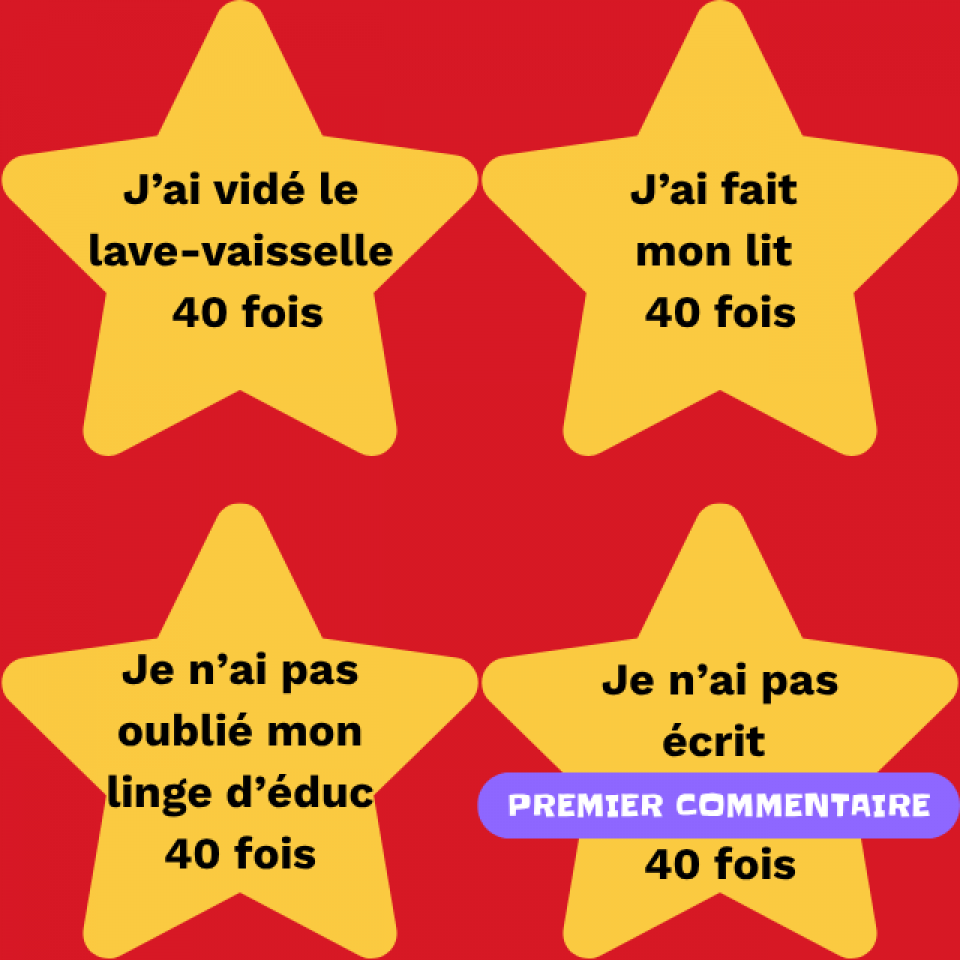 Il y a 4 étoiles jaunes sur un fond rouge. Il est écrit sur chacune: « J'ai vidé le lave-vaisselle 40 fois. J'ai fait mon lit 40 fois. Je n'ai pas oublié mon linge d'éduc 40 fois. Je n'ai pas écrit PREMIER COMMENTAIRE 40 fois. »