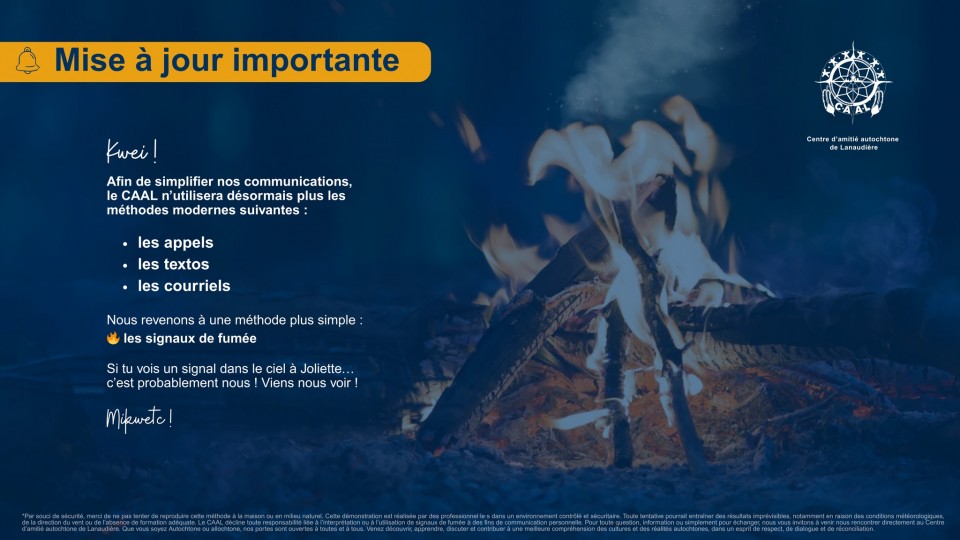 On voit un montage de feu réalisé par le Centre d'amitié autochtone de Lanaudière. Il est écrit: « Mise à jour importante. Kwei! Afin de simplifier nos communications, le CAAL n'utilisera désormais plus les méthodes modernes suivantes : les appels, les textos, les courriels. Nous revenons à une méthode plus simple: les signaux de fumée. Si tu vois un signal dans le ciel à Joliette... c'est probablement nous! Viens nous voir ! Mileeta!