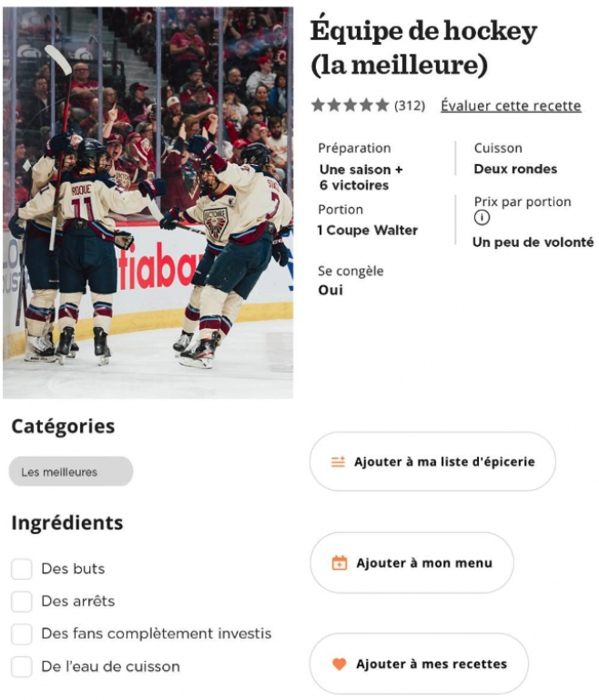 On voit une recette de cuisine, sauf que le plat à cuisiner s'appel « Équipe de hockey (la meilleure) ». L'image montre la Victoire, l'équipe de hockey féminin de Montréal. Plusieurs choses sont écrites: nombre d'étoiles, nombre d'avis (312). Il y a des informations sur la recette: Préparation: Une saison + 6 victoires. Cuisson: Deux rondes. Portions: 1 coupe Walter. Prix par portion: un peu de volonté. Se congèle: oui. En bas, il est écrit: Catégorie: Les meilleures. La liste d'ingrédients: Des buts, des arrêts, des fans complètement investis, de l'eau de cuisson. 